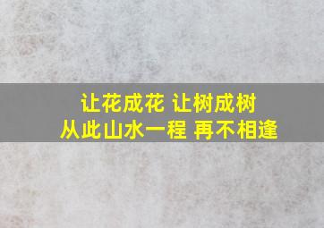 让花成花 让树成树 从此山水一程 再不相逢